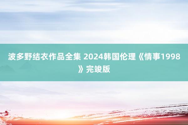 波多野结衣作品全集 2024韩国伦理《情事1998》完竣版