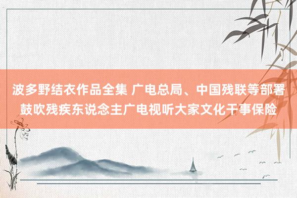 波多野结衣作品全集 广电总局、中国残联等部署鼓吹残疾东说念主广电视听大家文化干事保险