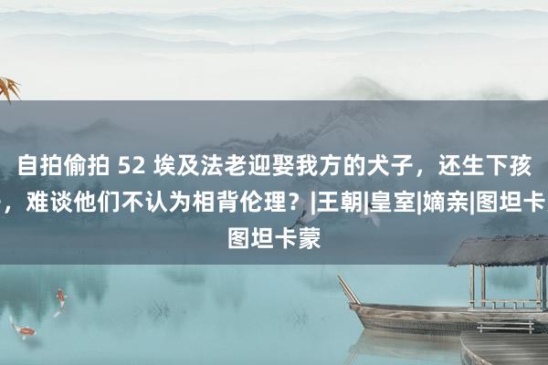 自拍偷拍 52 埃及法老迎娶我方的犬子，还生下孩子，难谈他们不认为相背伦理？|王朝|皇室|嫡亲|图坦卡蒙