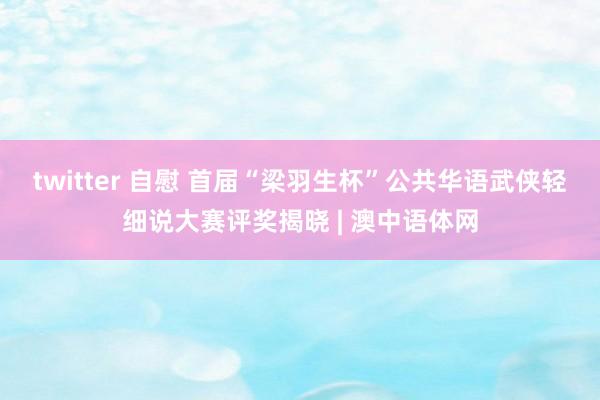 twitter 自慰 首届“梁羽生杯”公共华语武侠轻细说大赛评奖揭晓 | 澳中语体网