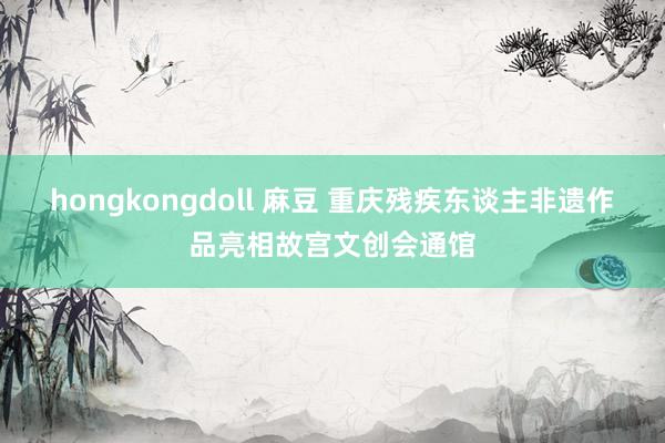 hongkongdoll 麻豆 重庆残疾东谈主非遗作品亮相故宫文创会通馆