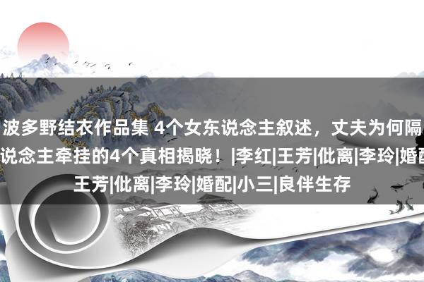 波多野结衣作品集 4个女东说念主叙述，丈夫为何隔断性生存？让东说念主牵挂的4个真相揭晓！|李红|王芳|仳离|李玲|婚配|小三|良伴生存