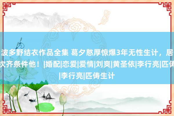 波多野结衣作品全集 葛夕憨厚惊爆3年无性生计，居然每次齐条件他！|婚配|恋爱|爱情|刘爽|黄圣依|李行亮|匹俦生计