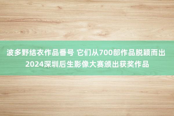 波多野结衣作品番号 它们从700部作品脱颖而出 2024深圳后生影像大赛颁出获奖作品