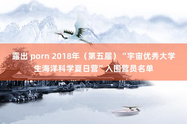 露出 porn 2018年（第五届）“宇宙优秀大学生海洋科学夏日营”入围营员名单