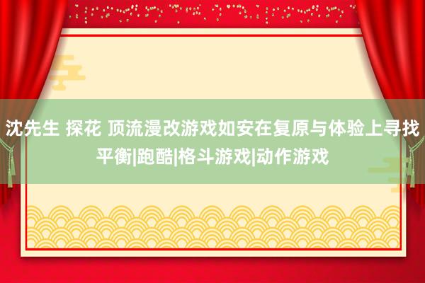 沈先生 探花 顶流漫改游戏如安在复原与体验上寻找平衡|跑酷|格斗游戏|动作游戏