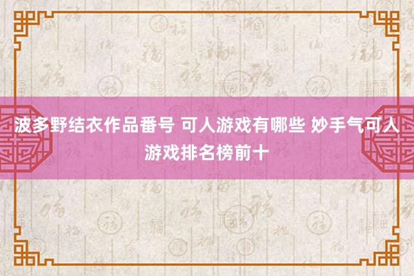 波多野结衣作品番号 可人游戏有哪些 妙手气可人游戏排名榜前十